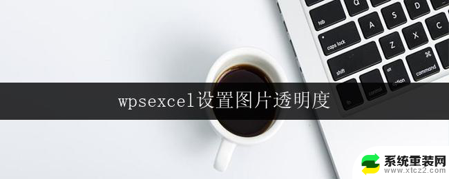 wpsexcel设置图片透明度 excel如何设置图片透明度